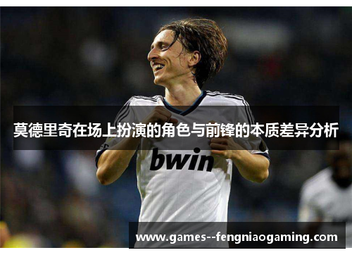 莫德里奇在场上扮演的角色与前锋的本质差异分析 莫德里奇在场上扮演的角色与前锋的本质差异分析
