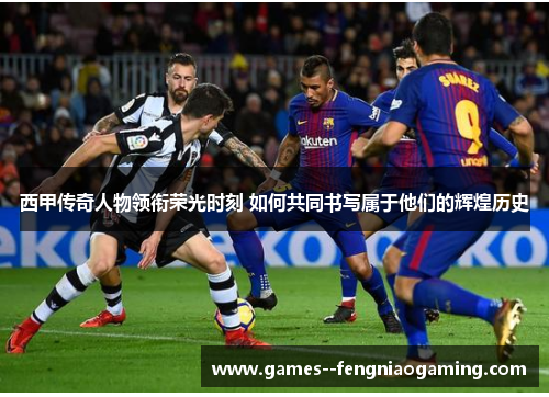 西甲传奇人物领衔荣光时刻 如何共同书写属于他们的辉煌历史 西甲传奇人物领衔荣光时刻 如何共同书写属于他们的辉煌历史