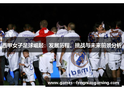 西甲女子足球崛起：发展历程、挑战与未来前景分析