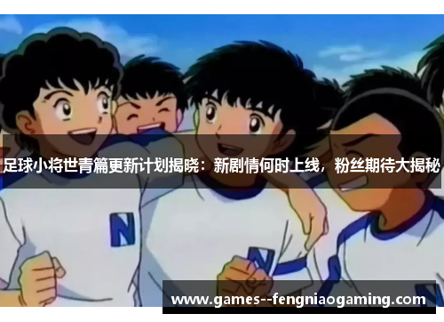 足球小将世青篇更新计划揭晓：新剧情何时上线，粉丝期待大揭秘