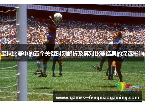 足球比赛中的五个关键时刻解析及其对比赛结果的深远影响