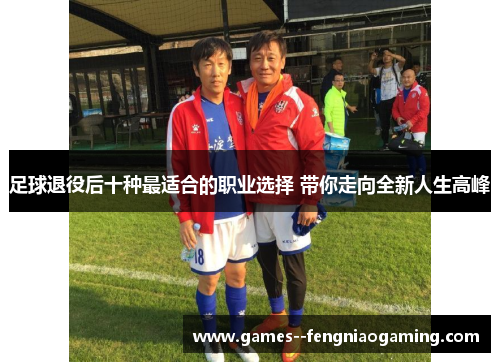 足球退役后十种最适合的职业选择 带你走向全新人生高峰 足球退役后十种最适合的职业选择 带你走向全新人生高峰