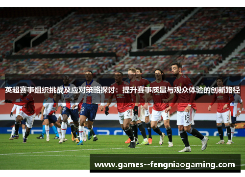 英超赛事组织挑战及应对策略探讨：提升赛事质量与观众体验的创新路径