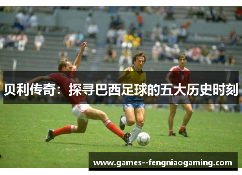 贝利传奇：探寻巴西足球的五大历史时刻