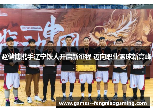 赵健博携手辽宁铁人开启新征程 迈向职业篮球新高峰