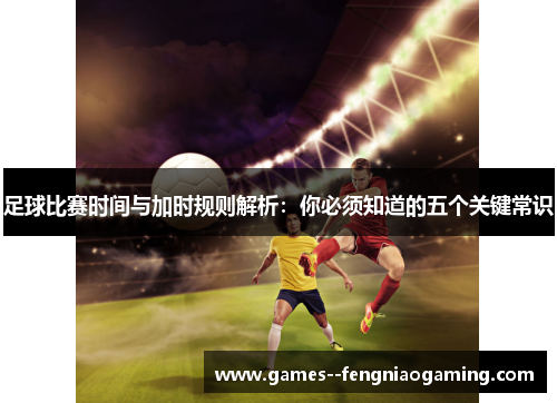 足球比赛时间与加时规则解析：你必须知道的五个关键常识