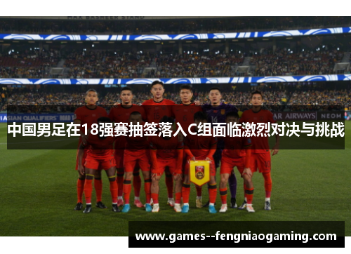 中国男足在18强赛抽签落入C组面临激烈对决与挑战