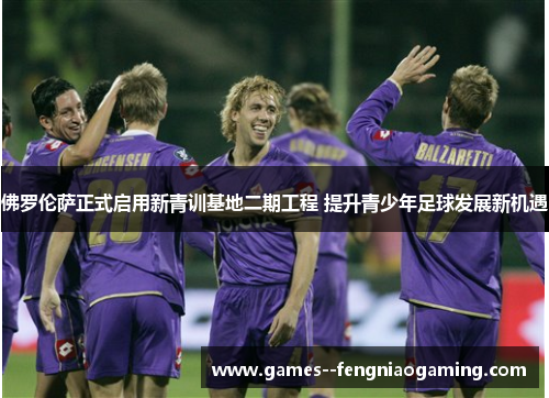佛罗伦萨正式启用新青训基地二期工程 提升青少年足球发展新机遇