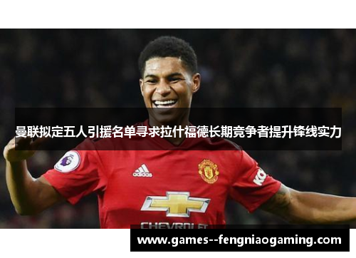 曼联拟定五人引援名单寻求拉什福德长期竞争者提升锋线实力