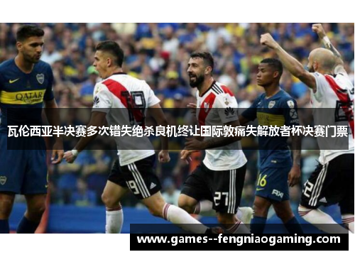 瓦伦西亚半决赛多次错失绝杀良机终让国际敦痛失解放者杯决赛门票